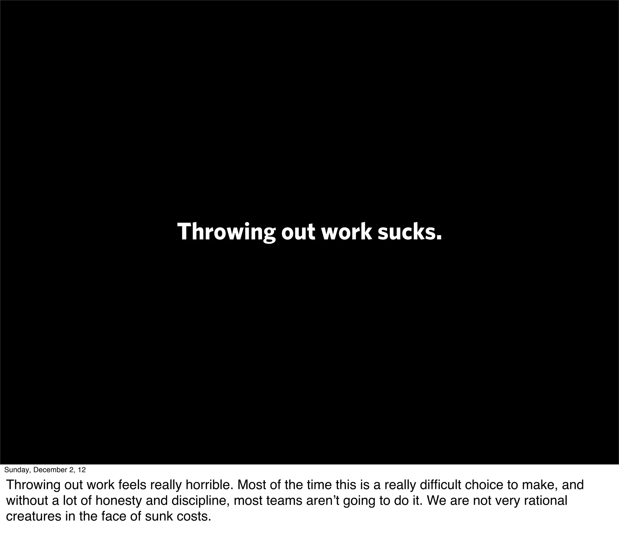 Throwing out work sucks.




Sunday, December 2, 12

Throwing out work feels really horrible. Most of the time this is a really difﬁcult choice to make, and
without a lot of honesty and discipline, most teams aren’t going to do it. We are not very rational
creatures in the face of sunk costs.
 