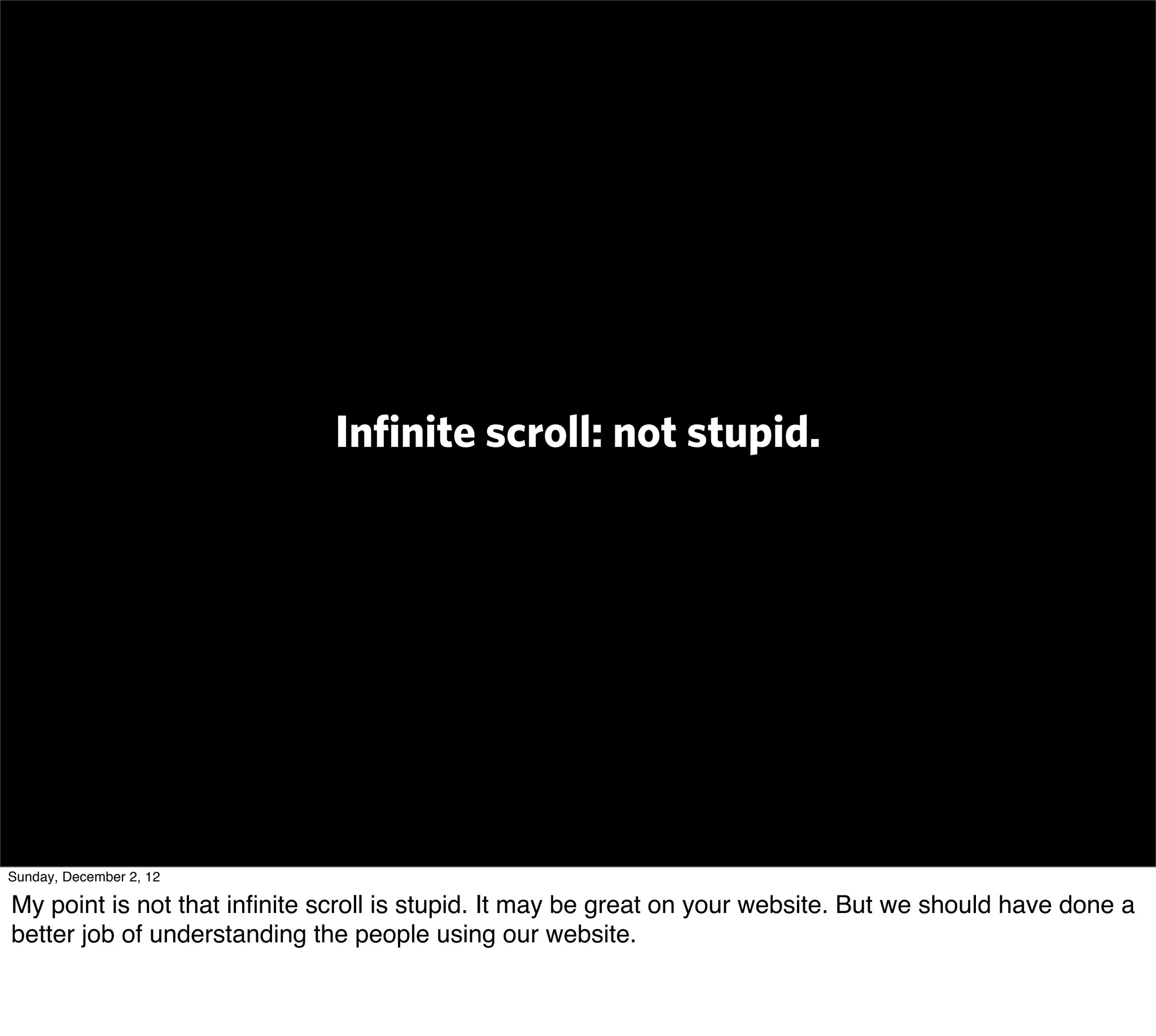 Inﬁnite scroll: not stupid.




Sunday, December 2, 12

My point is not that inﬁnite scroll is stupid. It may be great on your website. But we should have done a
better job of understanding the people using our website.
 