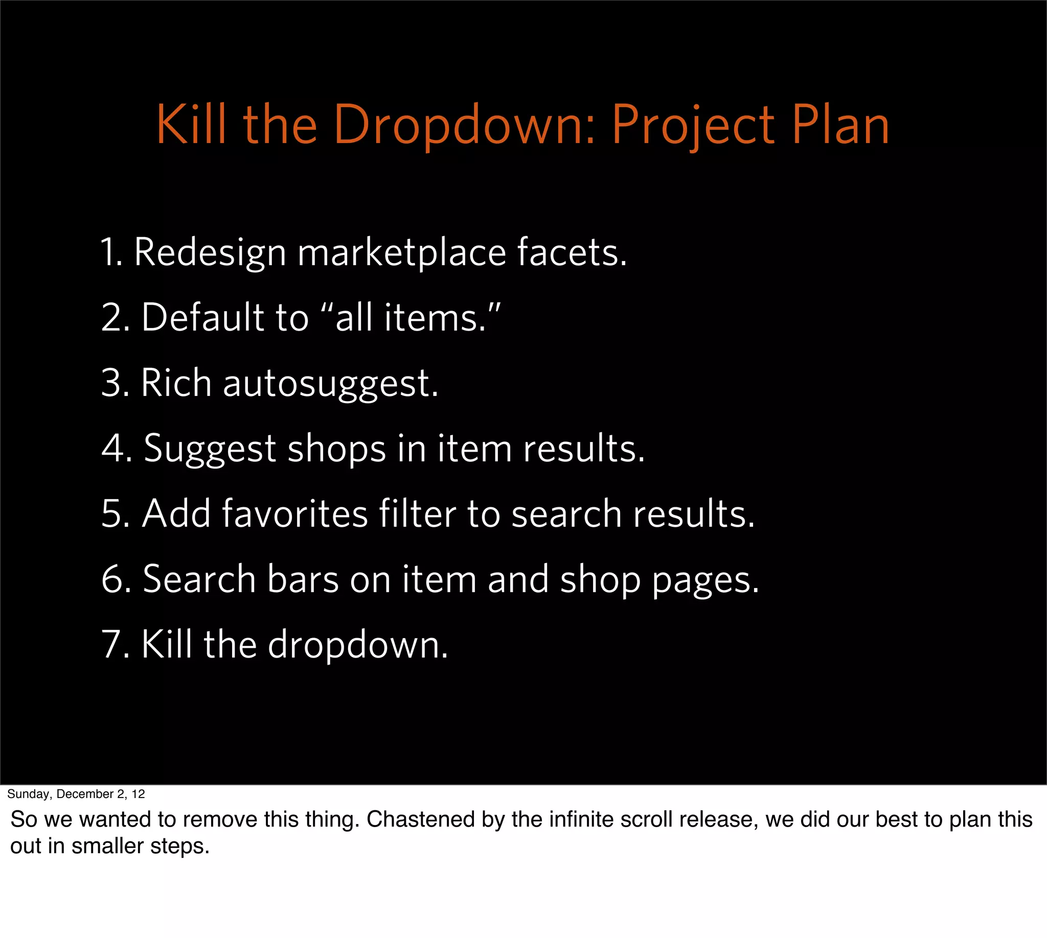 Kill the Dropdown: Project Plan

              1. Redesign marketplace facets.
              2. Default to “all items.”
              3. Rich autosuggest.
              4. Suggest shops in item results.
              5. Add favorites ﬁlter to search results.
              6. Search bars on item and shop pages.
              7. Kill the dropdown.


Sunday, December 2, 12

So we wanted to remove this thing. Chastened by the inﬁnite scroll release, we did our best to plan this
out in smaller steps.
 