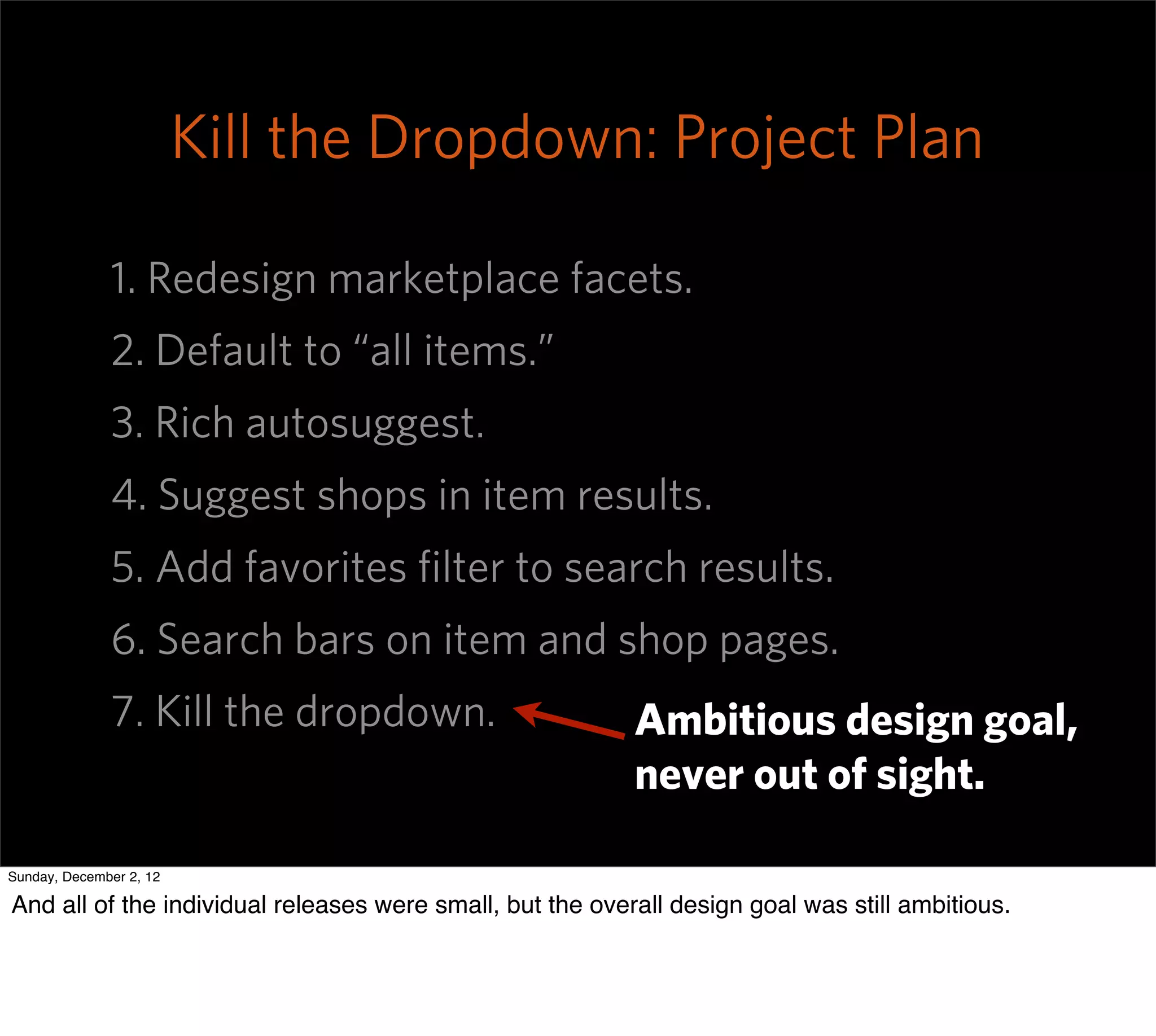 Kill the Dropdown: Project Plan

              1. Redesign marketplace facets.
              2. Default to “all items.”
              3. Rich autosuggest.
              4. Suggest shops in item results.
              5. Add favorites ﬁlter to search results.
              6. Search bars on item and shop pages.
              7. Kill the dropdown.                        Ambitious design goal,
                                                           never out of sight.

Sunday, December 2, 12

And all of the individual releases were small, but the overall design goal was still ambitious.
 