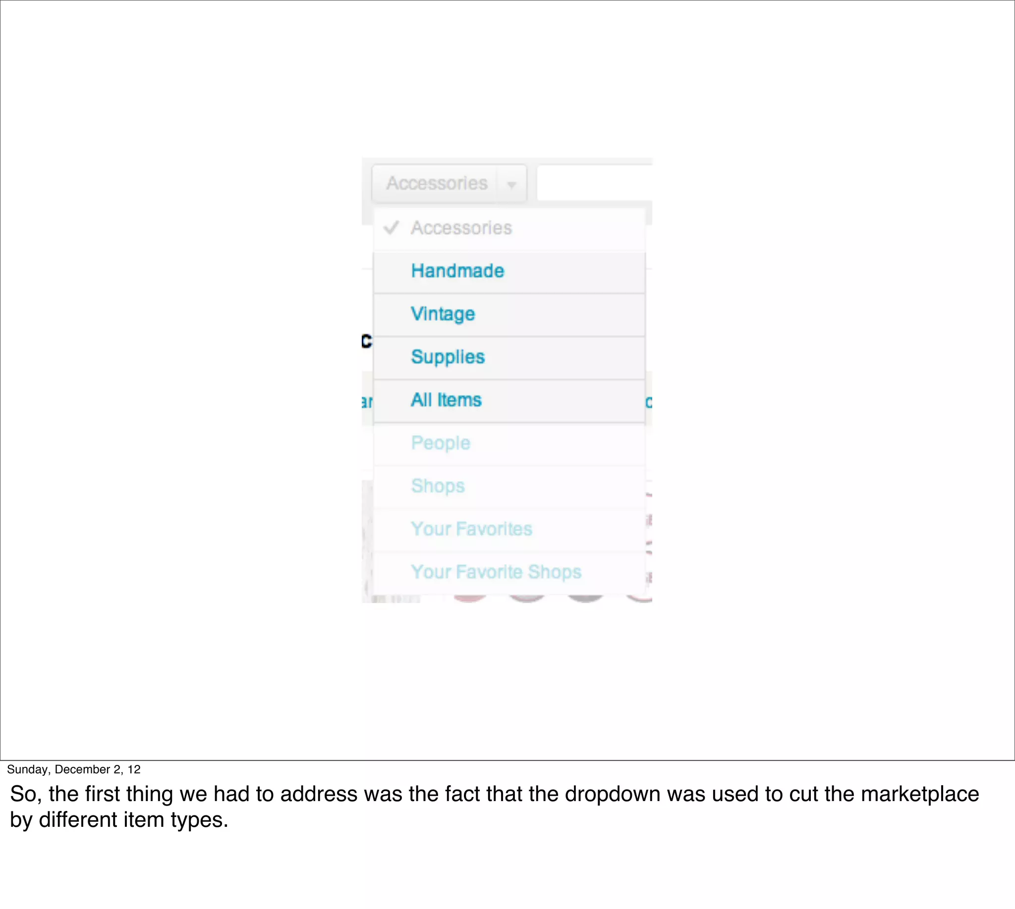 Sunday, December 2, 12

So, the ﬁrst thing we had to address was the fact that the dropdown was used to cut the marketplace
by different item types.
 