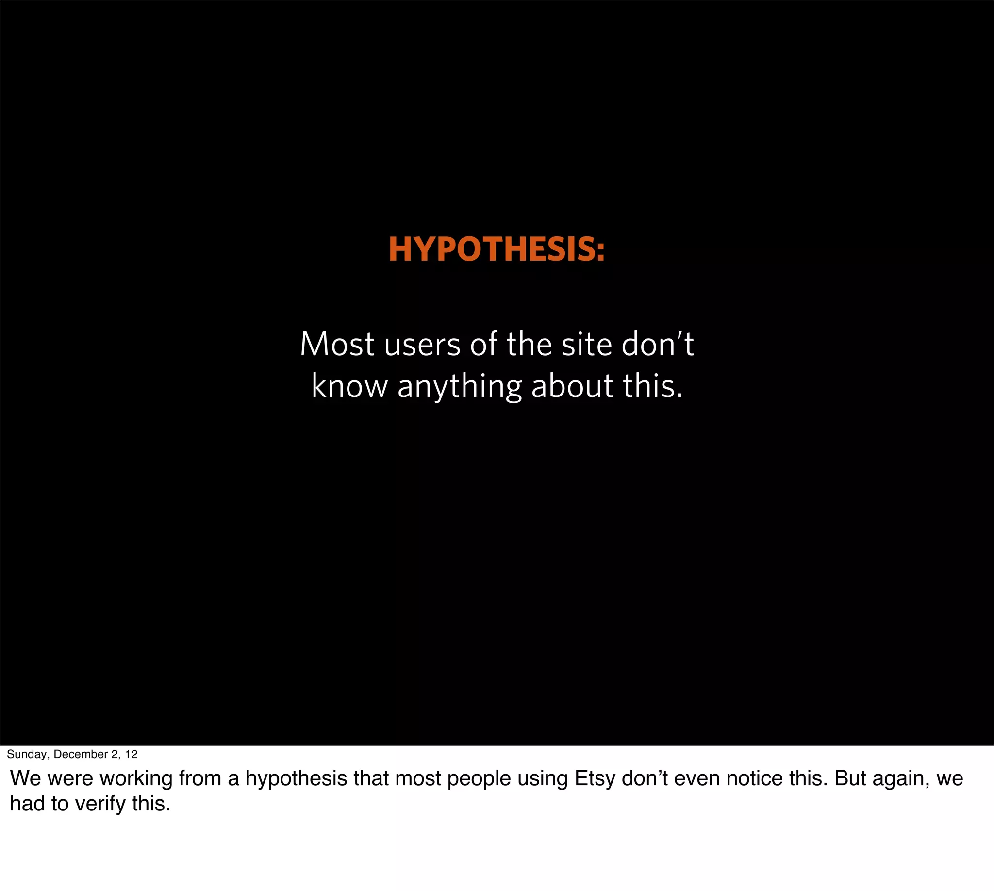 HYPOTHESIS:

                             Most users of the site don’t
                             know anything about this.




Sunday, December 2, 12

We were working from a hypothesis that most people using Etsy don’t even notice this. But again, we
had to verify this.
 