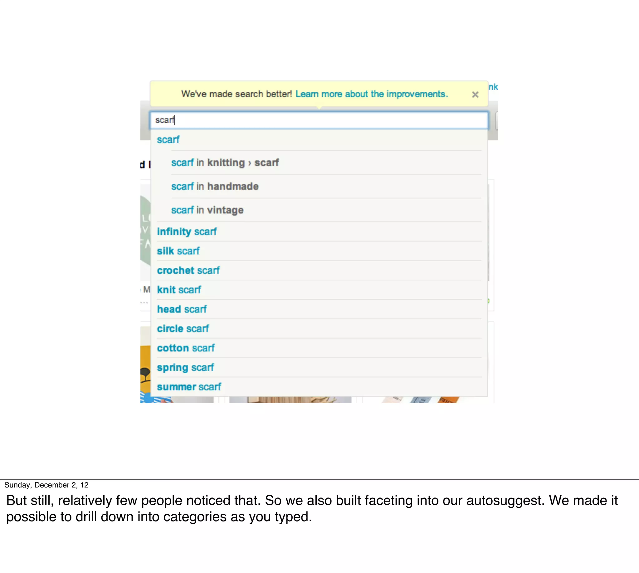 Sunday, December 2, 12

But still, relatively few people noticed that. So we also built faceting into our autosuggest. We made it
possible to drill down into categories as you typed.
 