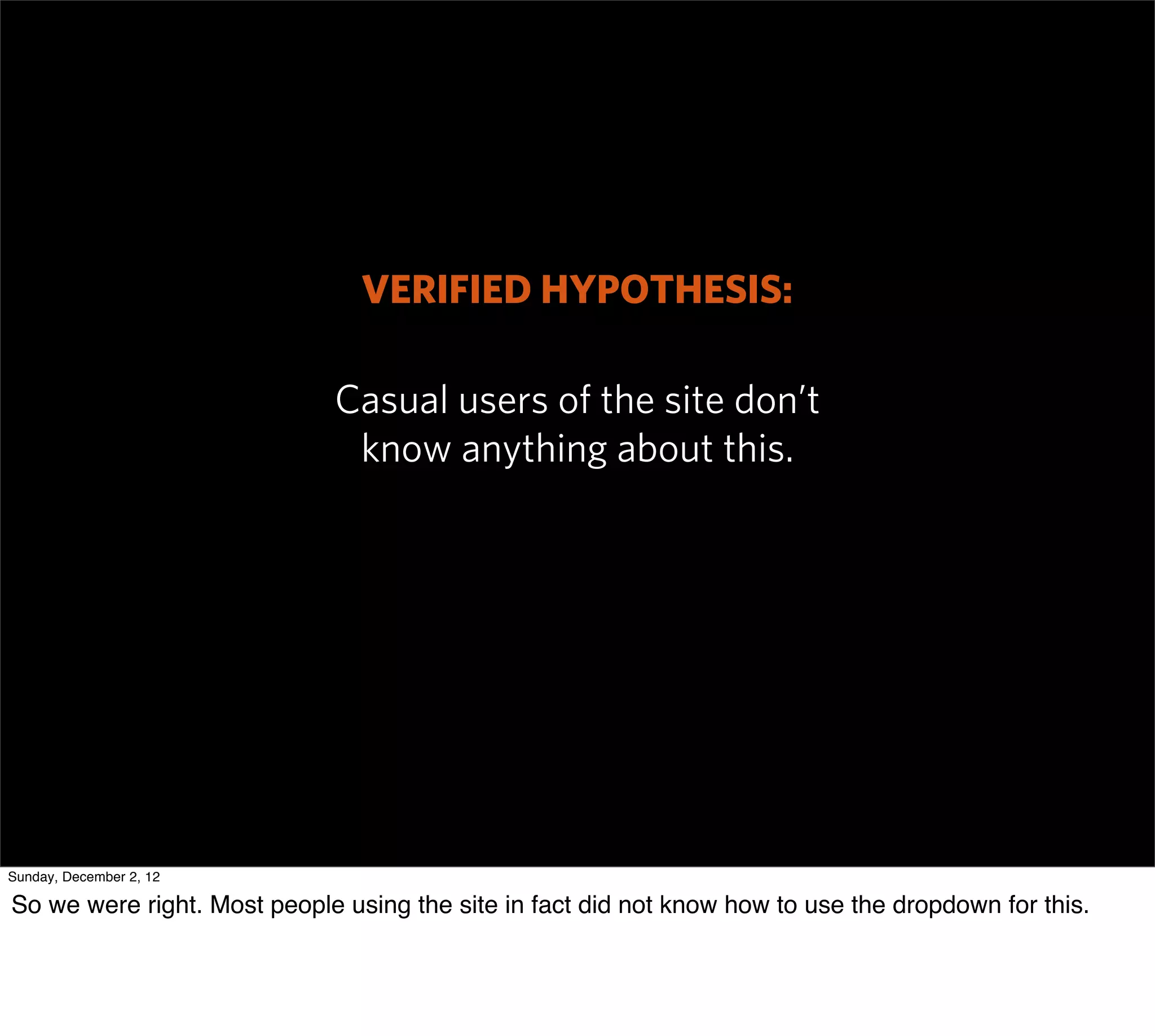 VERIFIED HYPOTHESIS:

                             Casual users of the site don’t
                              know anything about this.




Sunday, December 2, 12

So we were right. Most people using the site in fact did not know how to use the dropdown for this.
 