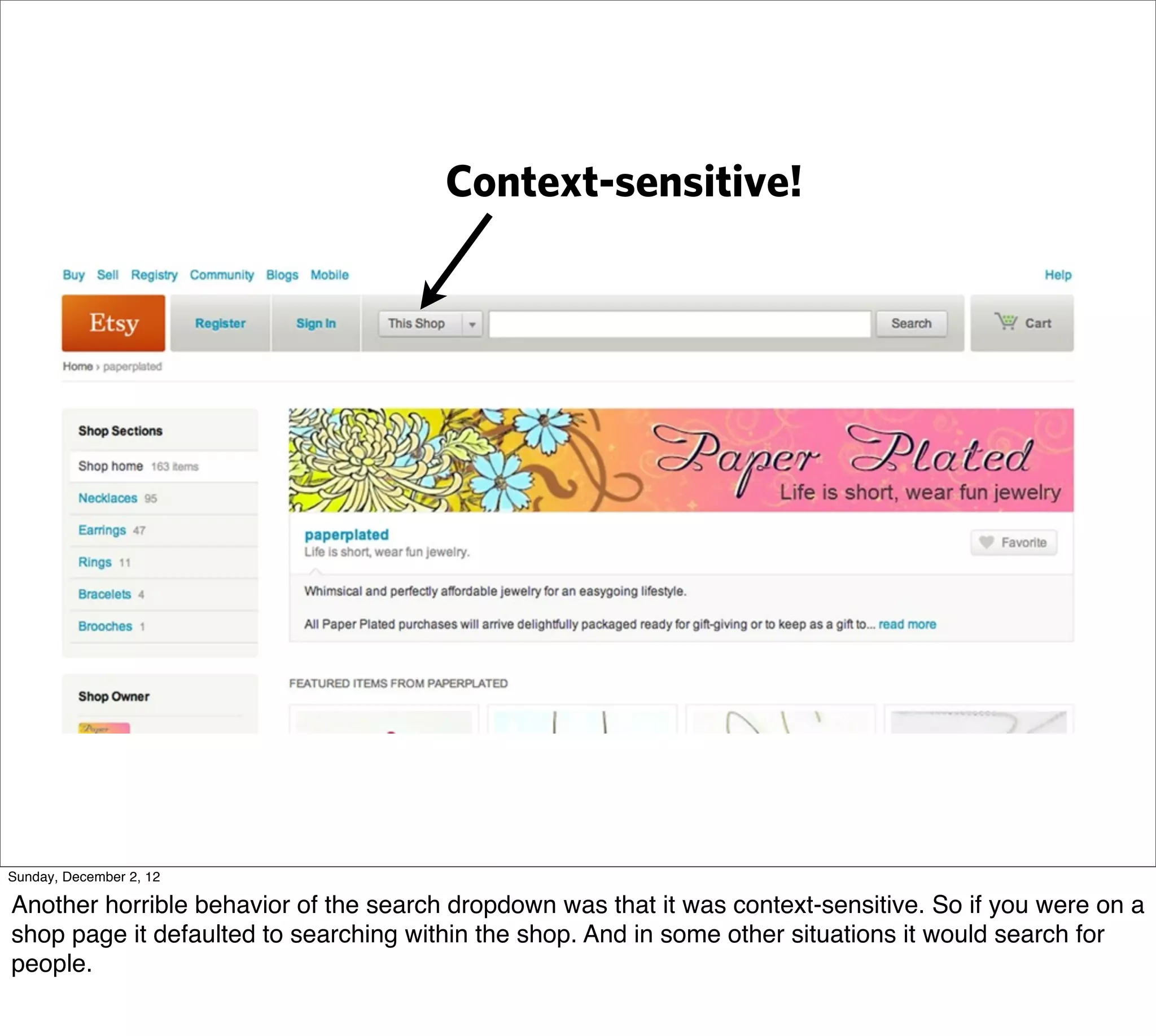 Context-sensitive!




Sunday, December 2, 12

Another horrible behavior of the search dropdown was that it was context-sensitive. So if you were on a
shop page it defaulted to searching within the shop. And in some other situations it would search for
people.
 