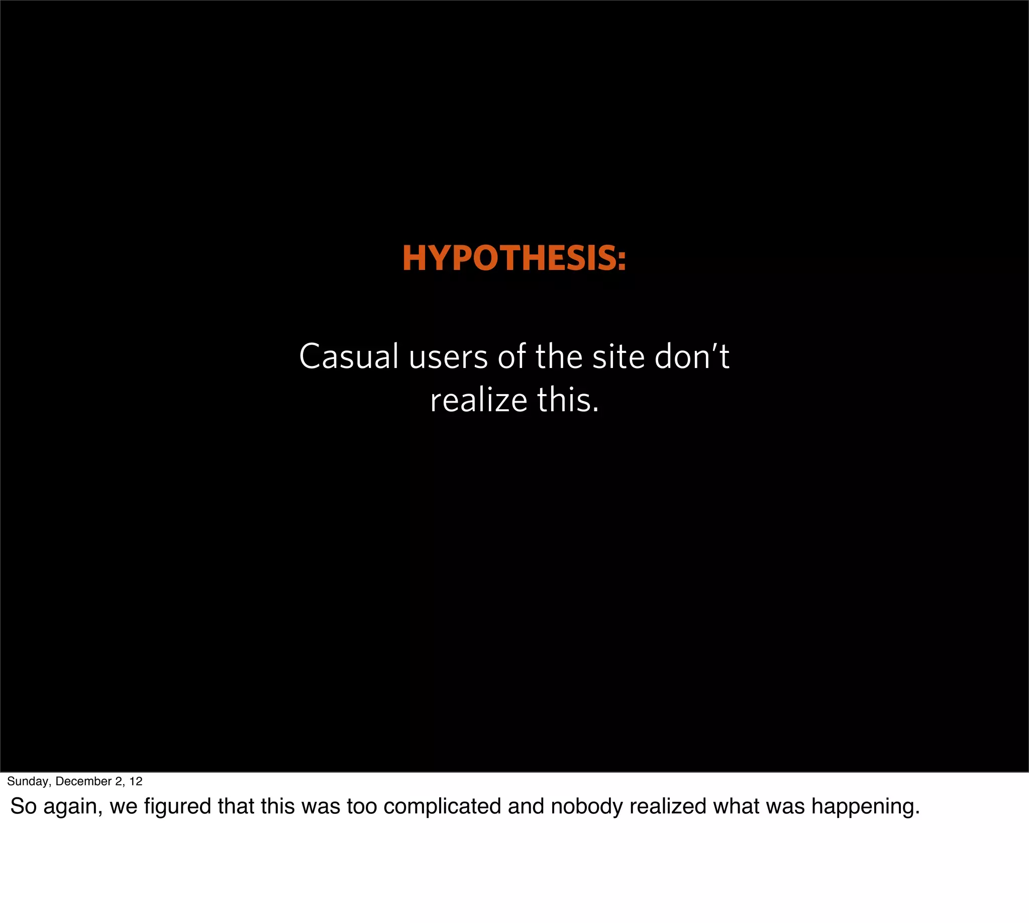 HYPOTHESIS:

                            Casual users of the site don’t
                                    realize this.




Sunday, December 2, 12

So again, we ﬁgured that this was too complicated and nobody realized what was happening.
 