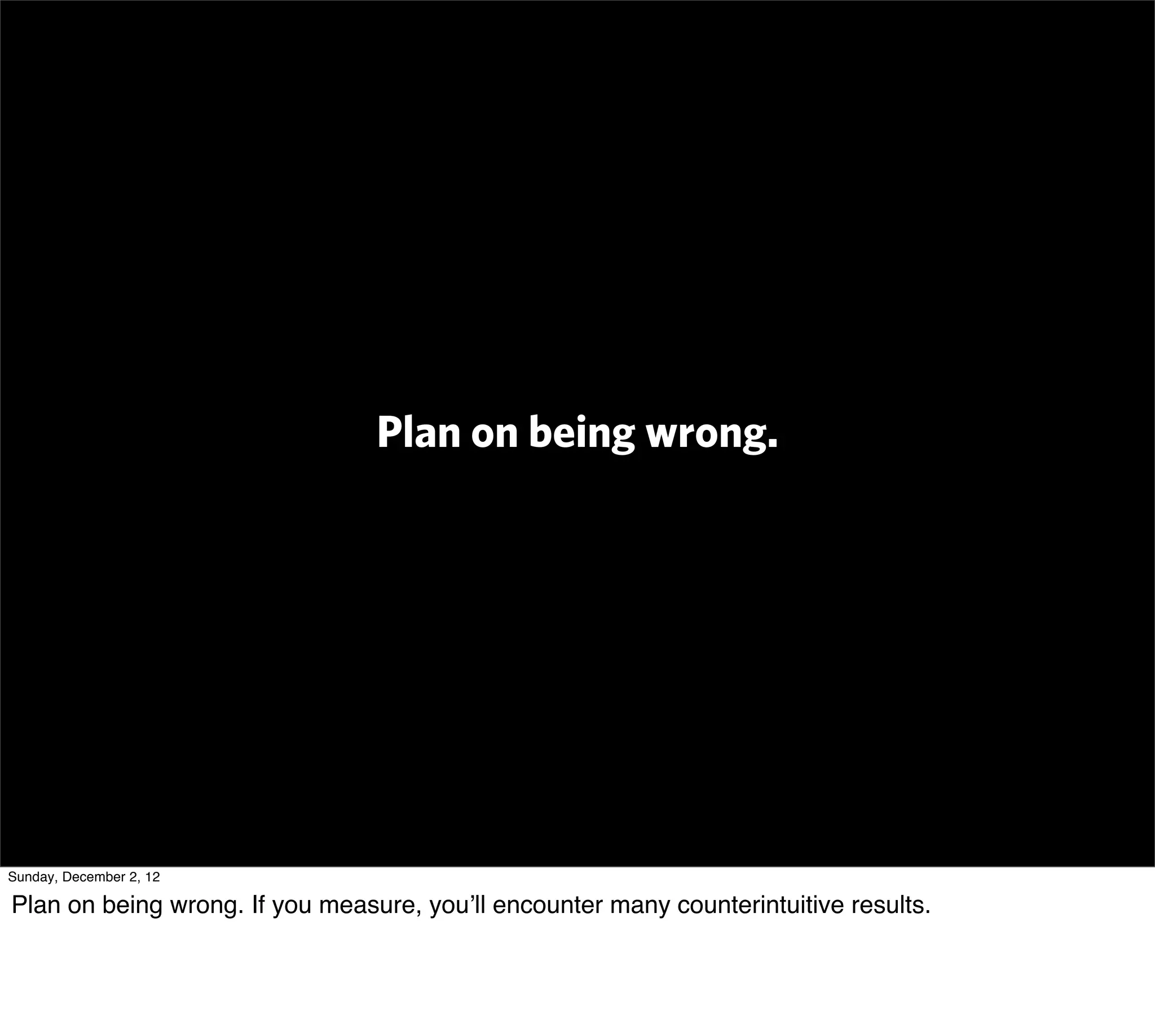 Plan on being wrong.




Sunday, December 2, 12

Plan on being wrong. If you measure, you’ll encounter many counterintuitive results.
 