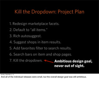 Kill the Dropdown: Project Plan

              1. Redesign marketplace facets.
              2. Default to “all items.”
              3. Rich autosuggest.
              4. Suggest shops in item results.
              5. Add favorites ﬁlter to search results.
              6. Search bars on item and shop pages.
              7. Kill the dropdown.                        Ambitious design goal,
                                                           never out of sight.

Sunday, December 2, 12

And all of the individual releases were small, but the overall design goal was still ambitious.
 