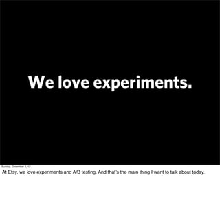 We love experiments.



Sunday, December 2, 12

At Etsy, we love experiments and A/B testing. And that’s the main thing I want to talk about today.
 