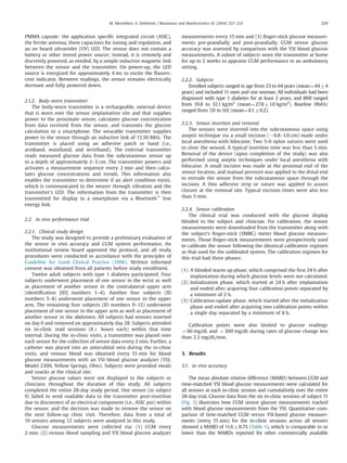 PMMA capsule: the application speciﬁc integrated circuit (ASIC),
the ferrite antenna, three capacitors for tuning and regulation, and
an on board ultraviolet (UV) LED. The sensor does not contain a
battery or other stored power source; instead, it is remotely and
discretely powered, as needed, by a simple inductive magnetic link
between the sensor and the transmitter. On power-up, the LED
source is energized for approximately 4 ms to excite the ﬂuores-
cent indicator. Between readings, the sensor remains electrically
dormant and fully powered down.
2.1.2. Body-worn transmitter
The body-worn transmitter is a rechargeable, external device
that is worn over the sensor implantation site and that supplies
power to the proximate sensor, calculates glucose concentration
from data received from the sensor, and transmits the glucose
calculation to a smartphone. The wearable transmitter supplies
power to the sensor through an inductive link of 13.56 MHz. The
transmitter is placed using an adhesive patch or band (i.e.,
armband, waistband, and wristband). The external transmitter
reads measured glucose data from the subcutaneous sensor up
to a depth of approximately 2–3 cm. The transmitter powers and
activates a measurement sequence every 2 min and then calcu-
lates glucose concentrations and trends. This information also
enables the transmitter to determine if an alert condition exists,
which is communicated to the wearer through vibration and the
transmitter's LED. The information from the transmitter is then
transmitted for display to a smartphone via a Bluetooth™
low
energy link.
2.2. in vivo performance trial
2.2.1. Clinical study design
The study was designed to provide a preliminary evaluation of
the sensor in vivo accuracy and CGM system performance. An
institutional review board approved the protocol, and all study
procedures were conducted in accordance with the principles of
Guideline for Good Clinical Practice (1996). Written informed
consent was obtained from all patients before study enrollment.
Twelve adult subjects with type 1 diabetes participated. Four
subjects underwent placement of one sensor in the wrist as well
as placement of another sensor in the contralateral upper arm
(identiﬁcation [ID] numbers 1–4). Another four subjects (ID
numbers 5–8) underwent placement of one sensor in the upper
arm. The remaining four subjects (ID numbers 9–12) underwent
placement of one sensor in the upper arm as well as placement of
another sensor in the abdomen. All subjects had sensors inserted
on day 0 and removed on approximately day 28. Subjects attended
six in-clinic read sessions (8þ hours each) within that time
interval. During the in-clinic visits, a transmitter was placed over
each sensor for the collection of sensor data every 2 min. Further, a
catheter was placed into an antecubital vein during the in-clinic
visits, and venous blood was obtained every 15 min for blood
glucose measurements with an YSI blood glucose analyzer (YSI;
Model 2300, Yellow Springs, Ohio). Subjects were provided meals
and snacks at the clinical site.
Sensor glucose values were not displayed to the subjects or
clinicians throughout the duration of this study. All subjects
completed the entire 28-day study period. One sensor (in subject
9) failed to send readable data to the transmitter post-insertion
due to disconnect of an electrical component (i.e., ASIC pin) within
the sensor, and the decision was made to remove the sensor on
the next follow-up clinic visit. Therefore, data from a total of
19 sensors among 12 subjects were analyzed in this study.
Glucose measurements were collected via: (1) CGM every
2 min; (2) venous blood sampling and YSI blood glucose analyzer
measurements every 15 min and (3) ﬁnger-stick glucose measure-
ments pre-prandially and post-prandially. CGM sensor glucose
accuracy was assessed by comparison with the YSI blood glucose
measurements. A subset of subjects wore the transmitter at home
for up to 2 weeks to appraise CGM performance in an ambulatory
setting.
2.2.2. Subjects
Enrolled subjects ranged in age from 23 to 64 years (mean¼4474
years) and included 11 men and one woman. All individuals had been
diagnosed with type 1 diabetes for at least 2 years, and BMI ranged
from 19.8 to 32.1 kg/m2
(mean¼27.871.0 kg/m2
). Baseline HbA1c
ranged from 7.0 to 9.0 (mean¼8.170.2).
2.2.3. Sensor insertion and removal
The sensors were inserted into the subcutaneous space using
aseptic technique via a small incision ($0.8–1.0 cm) made under
local anesthesia with lidocaine. Two 5-0 nylon sutures were used
to close the wound. A typical insertion time was less than 5 min.
Removal of the device (upon completion of the study) was also
performed using aseptic techniques under local anesthesia with
lidocaine. A small incision was made at the proximal end of the
sensor location, and manual pressure was applied to the distal end
to extrude the sensor from the subcutaneous space through the
incision. A thin adhesive strip or suture was applied to assure
closure at the removal site. Typical excision times were also less
than 5 min.
2.2.4. Sensor calibration
The clinical trial was conducted with the glucose display
blinded to the subject and clinician. For calibration, the sensor
measurements were downloaded from the transmitter along with
the subject's ﬁnger-stick (SMBG) meter blood glucose measure-
ments. Those ﬁnger-stick measurements were prospectively used
to calibrate the sensor following the identical calibration regimen
as that used for the unblinded system. The calibration regimen for
this trial had three phases:
(1) A blinded warm up phase, which comprised the ﬁrst 24 h after
implantation during which glucose levels were not calculated.
(2) Initialization phase, which started at 24 h after implantation
and ended after acquiring four calibration points separated by
a minimum of 2 h.
(3) Calibration-update phase, which started after the initialization
phase and ended after acquiring two calibration points within
a single day separated by a minimum of 8 h.
Calibration points were also limited to glucose readings
460 mg/dL and o300 mg/dL during rates of glucose change less
than 2.5 mg/dL/min.
3. Results
3.1. in vivo accuracy
The mean absolute relative difference (MARD) between CGM and
time-matched YSI blood glucose measurements were calculated for
all sensors at each in-clinic session and cumulatively over the entire
28-day trial. Glucose data from the six in-clinic sessions of subject 11
(Fig. 3) illustrates how CGM sensor glucose measurements tracked
with blood glucose measurements from the YSI. Quantitative com-
parison of time-matched CGM versus YSI-based glucose measure-
ments (every 15 min) for the in-clinic sessions across all sensors
showed a MARD of 11.670.7% (Table 1), which is comparable to or
lower than the MARDs reported for other commercially available
M. Mortellaro, A. DeHennis / Biosensors and Bioelectronics 61 (2014) 227–231 229
 