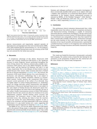 glucose measurements and importantly, captured episodes of
hyperglycemia and hypoglycemia that were not detected by SMBG.
Since gold-standard glucose measurements (i.e., via YSI analyzer)
could not be obtained during home wear, the accuracy of the CGM
was not assessed for the home-wear period.
4. Discussion
A conspicuous advantage of this abiotic, ﬂuorescent CGM
system over existing commercial CGM devices is the signiﬁcant
increase in sensor longevity. Sensors performed throughout the
entire 28 day clinical trial, whereas commercially available trans-
cutaneous CGM systems such as the Abbott Navigator, the Med-
tronic Enlite, and the DexCom G4 Platinum, last only 5, 6 and
7 days, respectively. The in vivo lifespan of those devices may be
limited because their sensors utilize enzymes that have a limited
life due to thermal degradation (Ginsberg, 2007). By contrast, the
Senseonics CGM sensor detects glucose via a non-enzymatic (i.e.,
bis-boronic acid indicator) methodology that is not subject to
degradation and the stability limitations inherent to enzyme-
based systems. Further, because the commercial CGM sensors
measure current generated at the surface of an electrode, they
are highly subject to surface fouling phenomena (i.e., biofouling)
which can change electrode surface characteristics and degrade
performance. A ﬂuorescent hydrogel-based sensor is not subject to
the same degree of fouling because the ﬂuorescent signal ema-
nates from throughout the entire bulk of the hydrogel, not just at
the surface. Finally, transcutaneous sensors of other CGM systems
protrude from the skin and do not allow for resolution of an acute
inﬂammatory response, thereby limiting sensor accuracy and
performance. The Senseonics sensor is fully inserted into the
interstitial tissue, thus allowing the body to heal the insertion
wound and resolve the acute inﬂammatory response. In fact, a
report of an enzymatic and fully implantable CGM sensor showed
performance in a pig model lasting over a year, suggesting full
implantation may be important to longevity (Gough et al., 2010).
The MARD of 11.670.7% for the abiotic, ﬂuorescent CGM system
used in the present 28-day study is comparable or superior to that
reported with commercial CGMs of much shorter (up to 7 day) useful
lifetimes (Calhoun et al., 2013; McGarraugh et al., 2011). For example,
Damiano and colleagues performed a comparative investigation of
three commercially available CGM systems in six subjects with type
1 diabetes who underwent 51-h closed-loop blood glucose control
experiments in the hospital. Glucose measurement accuracy, as
assessed by MARDs, of the FreeStyle Navigators
CGM, DexCom™
SEVENs
CGM, and Medtronic CGM were 11.8711.1%, 16.5717.8%
and 20.3718.0%, respectively (Damiano et al., 2013).
5. Conclusions
This preliminary clinical evaluation demonstrated that a fully
implantable sensor that utilizes an abiotic recognition mechanism
and ﬂuorescence-sensing technology is capable of measuring
interstitial glucose continuously throughout a 28-day clinical trial.
Sensor measurement accuracy (using a YSI blood glucose analyzer
as a benchmark) was comparable or better than that reported for
other commercially available CGM devices. Performance through-
out the entire duration of the study indicates that much longer
durations of use may be possible and demonstrates a potential for
a marked increase in sensor in vivo longevity over existing CGMs.
Clinical studies of longer durations will further characterize sensor
longevity.
Acknowledgments
This study was funded by Senseonics, Incorporated, a privately
held company. The authors wish to thank Mr. Ravi Rastogi for his
assistance in the preparation of ﬁgures for this manuscript and
Mr. Steve Walters for clinical study management.
References
Battelino, T., Phillip, M., Bratina, N., Nimri, R., Oskarsson, P., Bolinder, J., 2011.
Diabetes Care 34 (4), 795–800.
Calhoun, P., Lum, J., Beck, R.W., Kollman, C., 2013. Diabetes Technol. Ther. 15 (9),
758–761.
Christiansen, M., Bailey, T., Watkins, E., Liljenquist, D., Price, D., Nakamura, K.,
Boock, R., Peyser, T., 2013. Diabetes Technol. Ther. 15 (10), 1–8.
Clarke, W.L., Kovatchev, B., 2007. J. Diabetes Sci. Technol. 1 (5), 669–675.
Colvin, A.E., Jiang, H., 2013. J. Biomed. Mater. Res. A 101A (5), 1274–1282.
Damiano, E.R., El-Khatib, F.H., Zheng, H., Nathan, D.M., Russell, S.J., 2013. Diabetes
Care 36 (2), 251–259.
Dehennis, A.D., Mailand, M., Grice, D., Getzlaff, S., Colvin, A.E., 2013. IEEE Interna-
tional Solid-State Circuits Conference Digest of Technical Papers (ISSCC),
pp. 298–299.
Farmer, A., Wade, A., Goyder, E., Yudkin, P., French, D., Craven, A., Holman, R.,
Kinmonth, A.-L., Neil, A., 2007. Br. Med. J. 335 (7611), 132–135.
Ginsberg, B.H., 2007. J. Diabetes Sci. Technol. 1 (1), 117–121.
Gough, D.A., Kumosa, L.S., Routh, T.L., Lin, J.T., Lucisano, J.Y., 2010. Sci. Transl. Med. 2
(42), 1–8.
Group, U.P.D.S.U., 1998. Lancet 352, 837–853 (1998/09/22 ed.).
Guideline for Good Clinical Practice, 1996. International Conference on Harmoniza-
tion, E6 (R1).
James, T.D., Phillips, M.D., Shinkai, S., 2006. Boronic Acids in Saccharide Recogni-
tion. The Royal Society of Chemistry, Cambridge, UK.
Klonoff, D.C., 2007. J. Diabetes Sci. Technol. 1 (1), 130–132.
McGarraugh, G., Brazg, R., Richard, W., 2011. J. Diabetes Sci. Technol. 5 (1), 99–106.
Rebrin, K., Steil, G.M., Van Antwerp, W.P., Mastrototaro, J.J., 1999. Am. J. Physiol. 277,
E561–E571.
Resnick, H.E., 2006. Diabetes Care 29 (3), 531–537.
Shibata, S., Heo, Y.J., Okitsu, T., Matsunaga, Y., Kawanishi, T., Takeuchi, S., 2010. Proc.
Natl. Acad. Sci. USA 107 (42), 17894–17898.
Wang, X., Mdingi, C., DeHennis, A., Colvin, A.E., 2012. Proceedings of the 34th
Annual International Conference of the IEEE Engineering in Medicine and
Biology Society, San Diego.
Wild, S., Roglic, G., Green, A., Sicree, R., King, H., 2004. Diabetes Care 27 (5),
1047–1053.
0
50
100
150
200
250
300
350
400
11.8 12 12.2 12.4 12.6 12.8 13 13.2 13.4
Glucose(mg/dL)
Time since implant (days)
CGM Fingerstick
Fig. 5. Sensor glucose data from subject 11 showing the seamless transition in data
collected within the clinic (time¼11.8–12.3 days) and after leaving the clinic (time
12.3–13.4 days). Two hyperglycemic and two hypoglycemic episodes were captured
by the continuous measurements but not by the SMBG measurements.
M. Mortellaro, A. DeHennis / Biosensors and Bioelectronics 61 (2014) 227–231 231
 