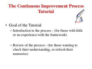 The Continuous Improvement Process
Tutorial
• Goal of the Tutorial
– Introduction to the process - (for those with little
or no experience with the framework)
– Review of the process - (for those wanting to
check their understanding, or refresh their
memories)
 