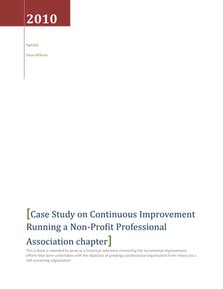 2010
fwPASS

Dean Willson




[Case Study on Continuous Improvement
Running a Non-Profit Professional
Association chapter]
This e-book is intended to serve as a historical reference chronicling the incremental improvement
efforts that were undertaken with the objective of growing a professional organization from infancy to a
self-sustaining organization
 