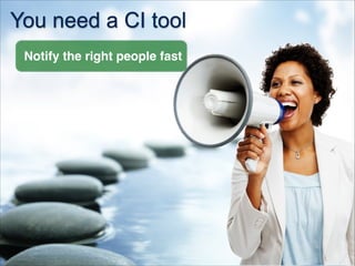 You need a CI tool
Notify the right people fast
 