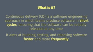 What is it?
Continuous delivery (CD) is a software engineering
approach in which teams produce software in short
cycles, ensuring that the software can be reliably
released at any time.
It aims at building, testing, and releasing software
faster and more frequently.
 