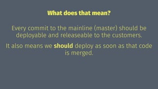 What does that mean?
Every commit to the mainline (master) should be
deployable and releaseable to the customers.
It also means we should deploy as soon as that code
is merged.
 