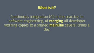 What is it?
Continuous integration (CI) is the practice, in
software engineering, of merging all developer
working copies to a shared mainline several times a
day.
 