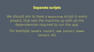 Separate scripts
We should aim to have a bootstrap script in every
project, that sets the machine up with all the
dependencies required to run the app.
For example, bundle install, npm install, bower
install, etc
 