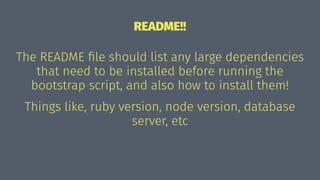 README!!
The README ﬁle should list any large dependencies
that need to be installed before running the
bootstrap script, and also how to install them!
Things like, ruby version, node version, database
server, etc
 