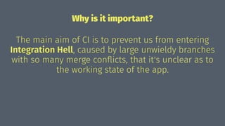 Why is it important?
The main aim of CI is to prevent us from entering
Integration Hell, caused by large unwieldy branches
with so many merge conﬂicts, that it's unclear as to
the working state of the app.
 