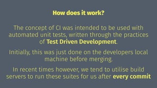 How does it work?
The concept of CI was intended to be used with
automated unit tests, written through the practices
of Test Driven Development.
Initially, this was just done on the developers local
machine before merging.
In recent times however, we tend to utilise build
servers to run these suites for us after every commit
 