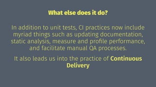 What else does it do?
In addition to unit tests, CI practices now include
myriad things such as updating documentation,
static analysis, measure and proﬁle performance,
and facilitate manual QA processes.
It also leads us into the practice of Continuous
Delivery
 