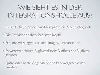 WIE SIEHT ES IN DER
   INTEGRATIONSHÖLLE AUS?
• Es   ist dunkel, meistens wird bis spät in die Nacht integriert.

• Die   Entwickler haben feuerrote Köpfe.

• Schuldzuweisungen      sind die einzige Kommunikation.

• Es
   werden hektisch Bugﬁxes für die Bugﬁxes der Bugﬁxes
 gemacht.

• Spitze
      oder harte Gegenstände sollten weggeschlossen
 werden.
 
