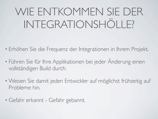 WIE ENTKOMMEN SIE DER
     INTEGRATIONSHÖLLE?

• Erhöhen   Sie die Frequenz der Integrationen in Ihrem Projekt.

• Führen Sie für Ihre Applikationen bei jeder Änderung einen
 vollständigen Build durch.

• WeisenSie damit jeden Entwickler auf möglichst frühzeitig auf
 Probleme hin.

• Gefahr   erkannt - Gefahr gebannt.
 