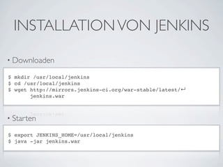 INSTALLATION VON JENKINS

• Downloaden

$ mkdir /usr/local/jenkins
$ cd /usr/local/jenkins
$ wget http://mirrors.jenkins-ci.org/war-stable/latest/↵
       jenkins.war



• Starten

$ export JENKINS_HOME=/usr/local/jenkins
$ java -jar jenkins.war
 