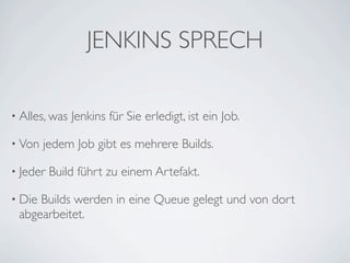 JENKINS SPRECH

• Alles, was   Jenkins für Sie erledigt, ist ein Job.

• Von   jedem Job gibt es mehrere Builds.

• Jeder   Build führt zu einem Artefakt.

• DieBuilds werden in eine Queue gelegt und von dort
 abgearbeitet.
 