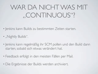 WAR DA NICHT WAS MIT
       „CONTINUOUS“?
• Jenkins   kann Builds zu bestimmten Zeiten starten.

• „Nightly   Builds“.

• Jenkinskann regelmäßig ihr SCM pollen und den Build dann
 starten, sobald sich etwas verändert hat.

• Feedback    erfolgt in den meisten Fällen per Mail.

• Die   Ergebnisse der Builds werden archiviert.
 