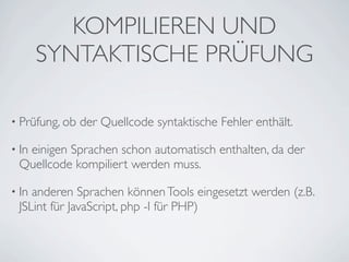 KOMPILIEREN UND
       SYNTAKTISCHE PRÜFUNG

• Prüfung, ob   der Quellcode syntaktische Fehler enthält.

• In
  einigen Sprachen schon automatisch enthalten, da der
 Quellcode kompiliert werden muss.

• Inanderen Sprachen können Tools eingesetzt werden (z.B.
 JSLint für JavaScript, php -l für PHP)
 