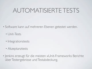 AUTOMATISIERTE TESTS

• Software   kann auf mehreren Ebenen getestet werden.

  • Unit-Tests

  • Integrationstests

  • Akzeptanztests

• Jenkins
        erzeugt für die meisten xUnit-Frameworks Berichte
 über Testergebnisse und Testabdeckung.
 