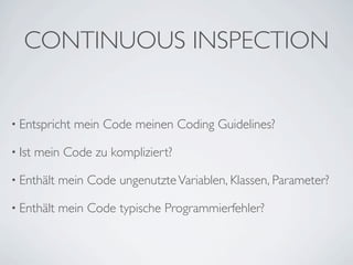 CONTINUOUS INSPECTION


• Entspricht   mein Code meinen Coding Guidelines?

• Ist   mein Code zu kompliziert?

• Enthält   mein Code ungenutzte Variablen, Klassen, Parameter?

• Enthält   mein Code typische Programmierfehler?
 