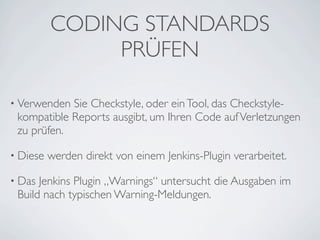 CODING STANDARDS
               PRÜFEN

• Verwenden Sie Checkstyle, oder ein Tool, das Checkstyle-
 kompatible Reports ausgibt, um Ihren Code auf Verletzungen
 zu prüfen.

• Diese   werden direkt von einem Jenkins-Plugin verarbeitet.

• Das Jenkins Plugin „Warnings“ untersucht die Ausgaben im
 Build nach typischen Warning-Meldungen.
 
