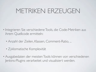 METRIKEN ERZEUGEN

• Integrieren
           Sie verschiedene Tools, die Code-Metriken aus
 ihrem Quellcode ermitteln:

  • Anzahl   der Zeilen, Klassen, Comment-Ratio, ...

  • Zyklomatische   Komplexität

• Ausgabedaten   der meisten Tools können von verschiedenen
 Jenkins-Plugins verarbeitet und visualisiert werden.
 