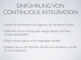 EINFÜHRUNG VON
CONTINUOUS INTEGRATION

• Gehen    Sie schrittweise vor, beginnen Sie mit einem Projekt.

• DeﬁnierenSie am Anfang sehr wenige Regeln (z.B. Tests
 müssen durchlaufen).

• Diese   müssen jedoch strikt eingehalten werden.

• Erheben Sie nur die Metriken, die Sie auch verstehen und die
 für Sie wichtig sind.
 