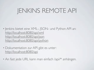 JENKINS REMOTE API

• Jenkins bietet eine XML-, JSON- und Python API an:
 http://localhost:8080/api/xml
 http://localhost:8080/api/json
 http://localhost:8080/api/python

• Dokumentation    zur API gibt es unter:
 http://localhost:8080/api

• An   fast jede URL kann man einfach /api/* anhängen.
 