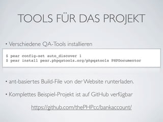 TOOLS FÜR DAS PROJEKT

• Verschiedene    QA-Tools installieren
$ pear config-set auto_discover 1
$ pear install pear.phpqatools.org/phpqatools PHPDocumentor




• ant-basiertes   Build-File von der Website runterladen.

• Komplettes   Beispiel-Projekt ist auf GitHub verfügbar

           https://github.com/thePHPcc/bankaccount/
 