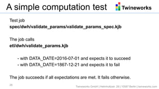 TwineworksA simple computation test
Test job
spec/dwh/validate_params/validate_params_spec.kjb
The job calls
etl/dwh/validate_params.kjb
- with DATA_DATE=2016-07-01 and expects it to succeed
- with DATA_DATE=1867-12-21 and expects it to fail
The job succeeds if all expectations are met. It fails otherwise.
28
Twineworks GmbH | Helmholtzstr. 28 | 10587 Berlin | twineworks.com
 