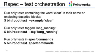 TwineworksRspec – test orchestration
70
Run only tests containing the word ‘clear’ in their name or
enclosing describe blocks:
$ bin/robot test --example 'clear'
Run only tests tagged ‘long_running’:
$ bin/robot test --tag 'long_running'
Run only tests in spec/commands
$ bin/robot test spec/commands
Twineworks GmbH | Helmholtzstr. 28 | 10587 Berlin | twineworks.com
 