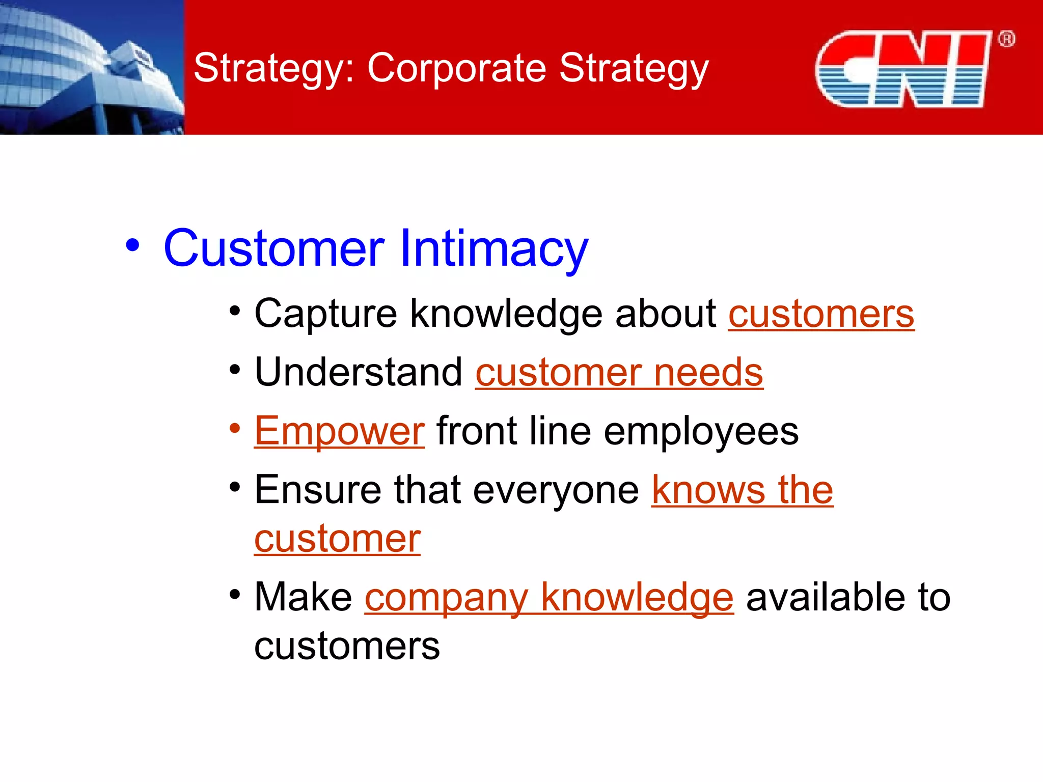 Strategy: Corporate Strategy Customer Intimacy Capture knowledge about  customers Understand  customer needs Empower  front line employees Ensure that everyone  knows the customer Make  company knowledge  available to customers 