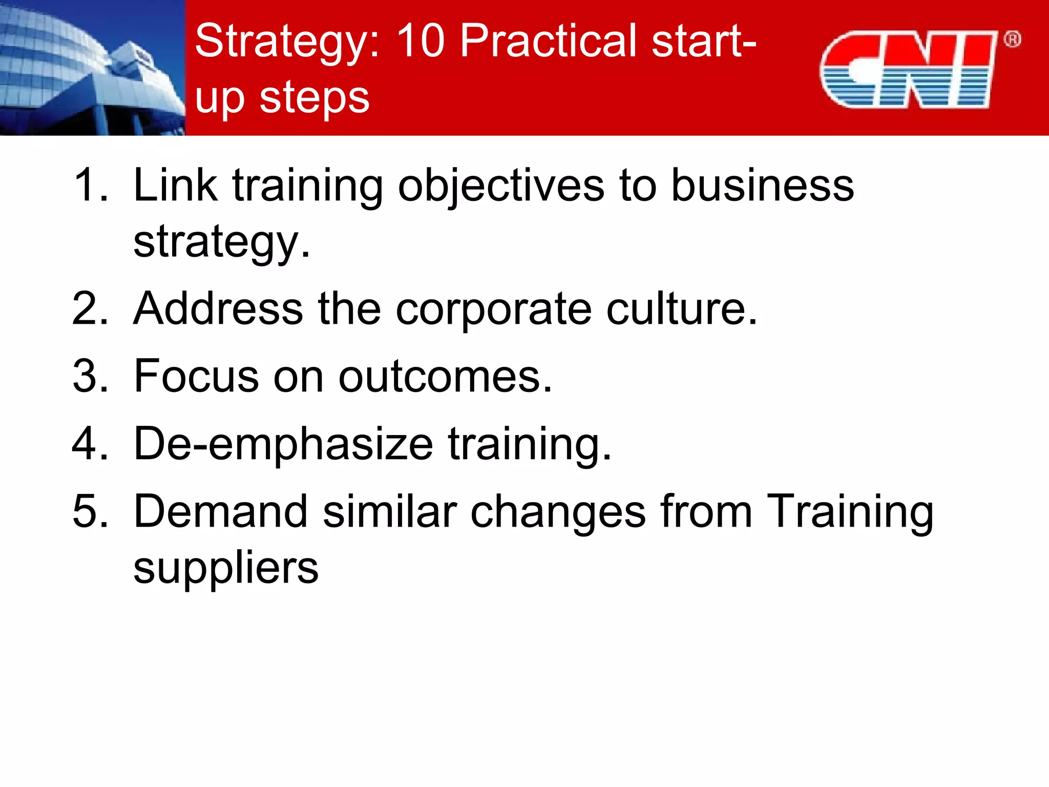 Strategy: 10 Practical start-up steps Link training objectives to business strategy. Address the corporate culture. Focus on outcomes. De-emphasize training. Demand similar changes from Training suppliers 