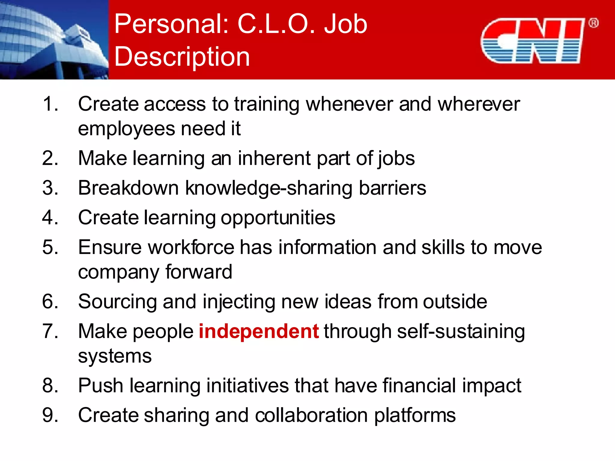 Personal: C.L.O. Job Description Create access to training whenever and wherever employees need it Make learning an inherent part of jobs Breakdown knowledge-sharing barriers Create learning opportunities Ensure workforce has information and skills to move company forward Sourcing and injecting new ideas from outside Make people  independent  through self-sustaining systems Push learning initiatives that have financial impact Create sharing and collaboration platforms 