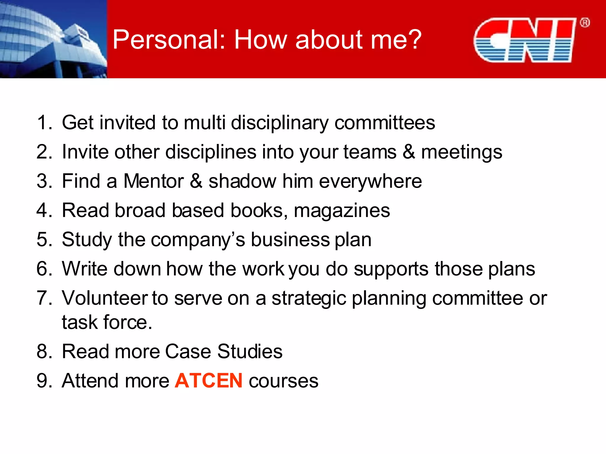Personal: How about me? Get invited to multi disciplinary committees  Invite other disciplines into your teams & meetings Find a Mentor & shadow him everywhere  Read broad based books, magazines Study the company’s business plan  Write down how the work you do supports those plans  Volunteer to serve on a strategic planning committee or task force. Read more Case Studies Attend more  ATCEN  courses 