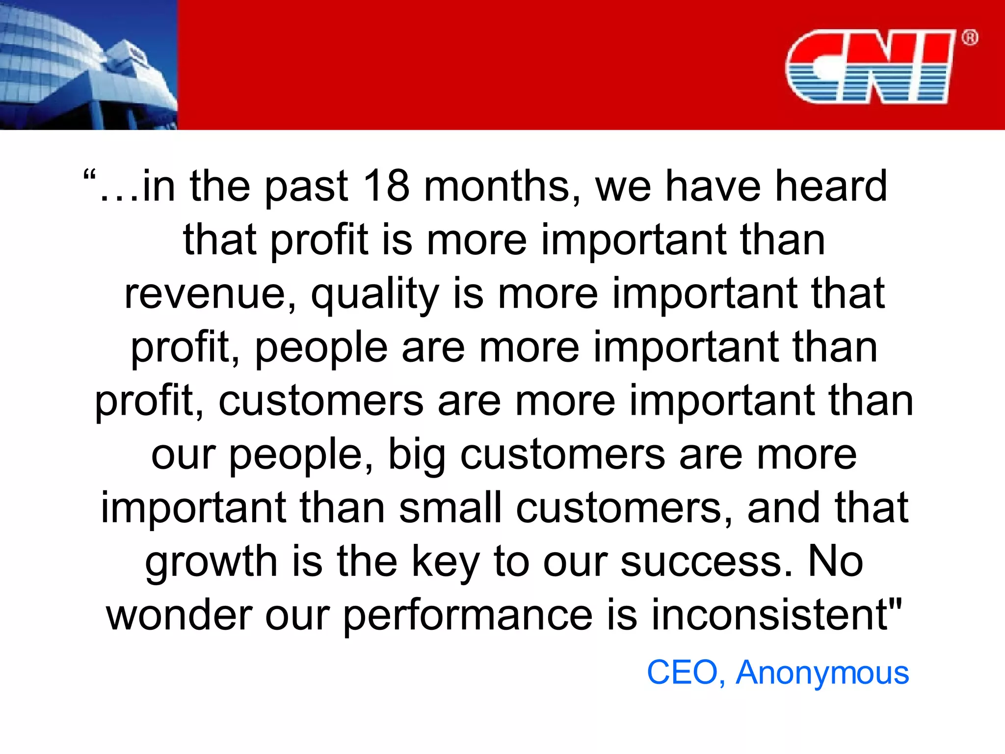 “… in the past 18 months, we have heard that profit is more important than revenue, quality is more important that profit, people are more important than profit, customers are more important than our people, big customers are more important than small customers, and that growth is the key to our success. No wonder our performance is inconsistent&quot; CEO, Anonymous  