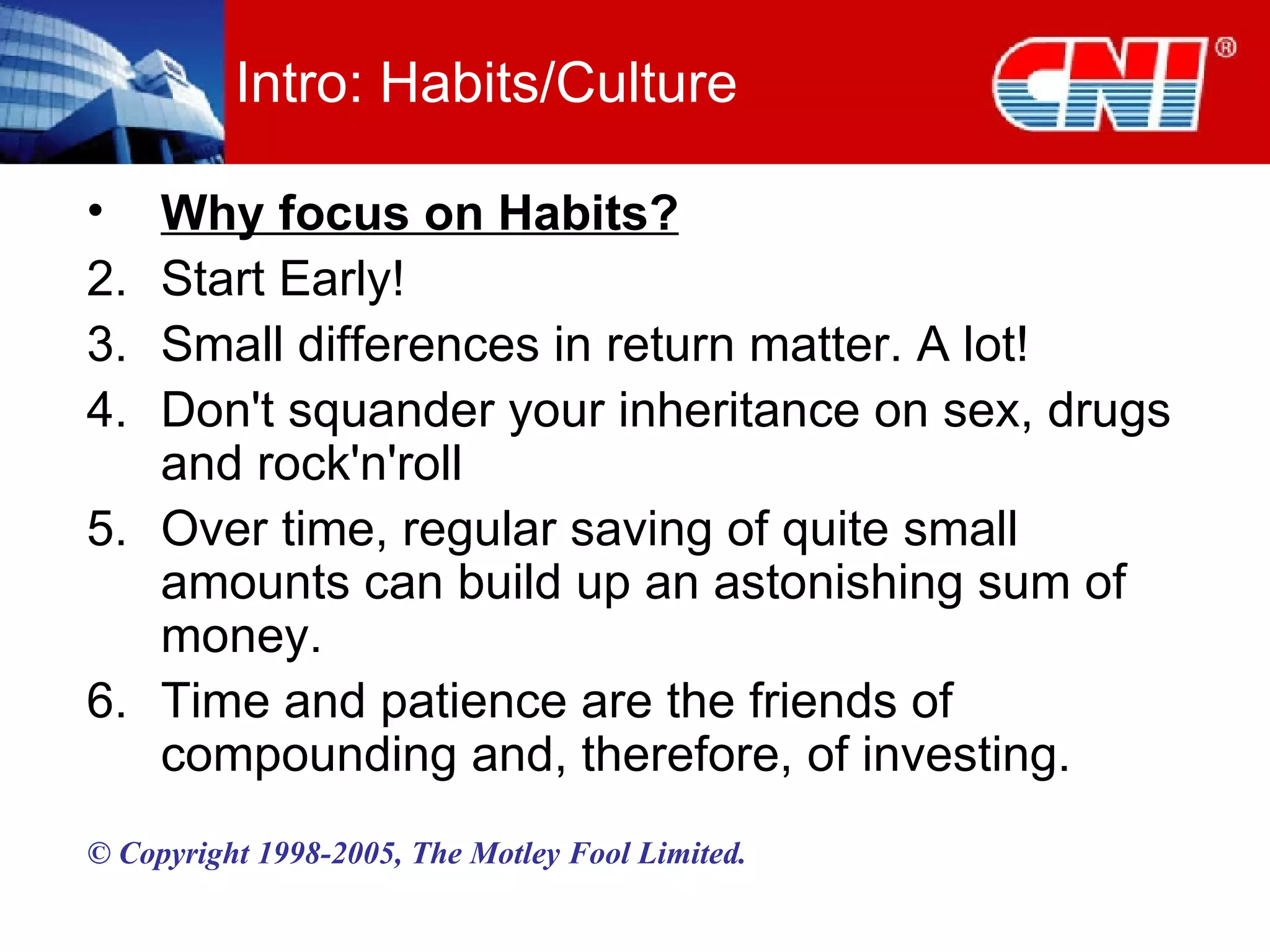 Intro: Habits/Culture Why focus on Habits? Start Early! Small differences in return matter. A lot! Don't squander your inheritance on sex, drugs and rock'n'roll Over time, regular saving of quite small amounts can build up an astonishing sum of money. Time and patience are the friends of compounding and, therefore, of investing. © Copyright 1998-2005, The Motley Fool Limited. 