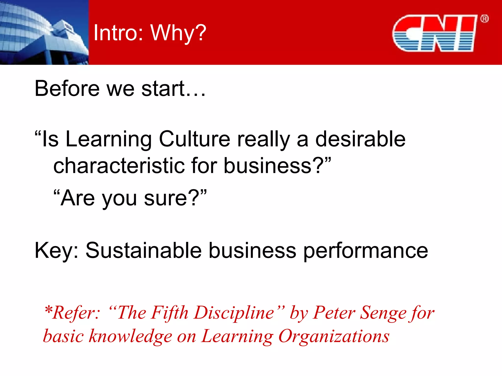 Intro: Why? Before we start… “ Is Learning Culture really a desirable characteristic for business?” “ Are you sure?” Key: Sustainable business performance *Refer: “The Fifth Discipline” by Peter Senge for basic knowledge on Learning Organizations 
