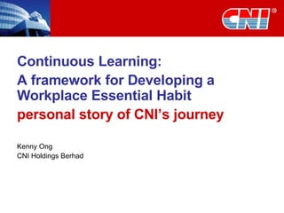 Continuous Learning:  A framework for Developing a Workplace Essential Habit personal story of CNI’s journey Kenny Ong CNI Holdings Berhad 
