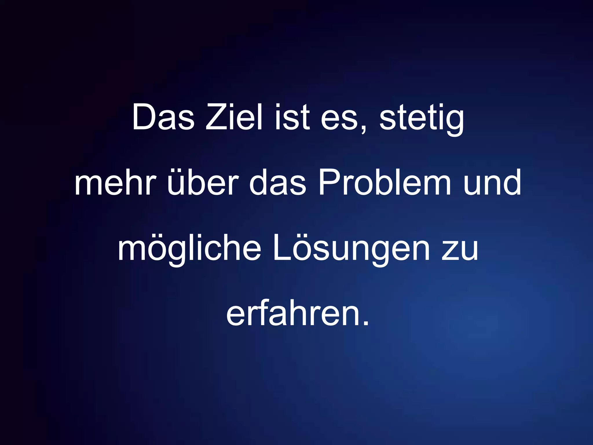 Das Ziel ist es, stetig
mehr über das Problem und
mögliche Lösungen zu
erfahren.
 